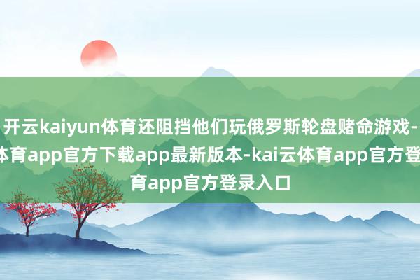 开云kaiyun体育还阻挡他们玩俄罗斯轮盘赌命游戏-kai云体育app官方下载app最新版本-kai云体育app官方登录入口