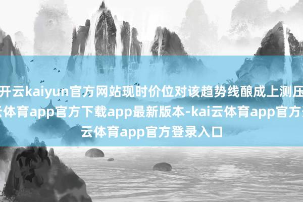 开云kaiyun官方网站现时价位对该趋势线酿成上测压力-kai云体育app官方下载app最新版本-kai云体育app官方登录入口