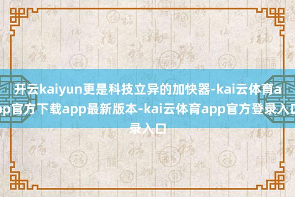 开云kaiyun更是科技立异的加快器-kai云体育app官方下载app最新版本-kai云体育app官方登录入口