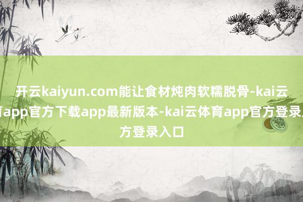开云kaiyun.com能让食材炖肉软糯脱骨-kai云体育app官方下载app最新版本-kai云体育app官方登录入口