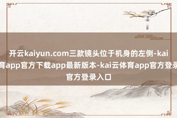 开云kaiyun.com三款镜头位于机身的左侧-kai云体育app官方下载app最新版本-kai云体育app官方登录入口