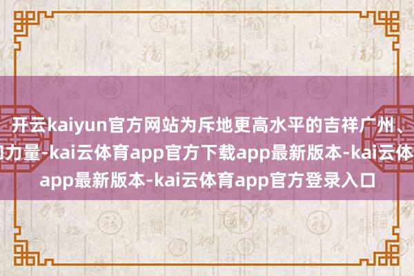 开云kaiyun官方网站为斥地更高水平的吉祥广州、法治广州孝顺灵巧和力量-kai云体育app官方下载app最新版本-kai云体育app官方登录入口