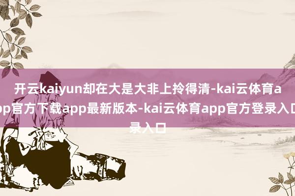 开云kaiyun却在大是大非上拎得清-kai云体育app官方下载app最新版本-kai云体育app官方登录入口