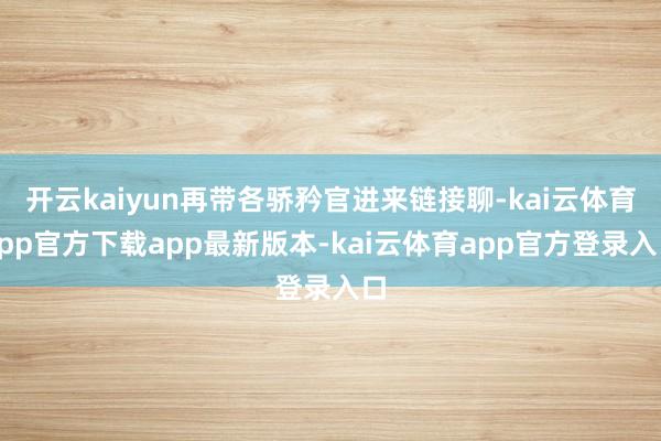 开云kaiyun再带各骄矜官进来链接聊-kai云体育app官方下载app最新版本-kai云体育app官方登录入口