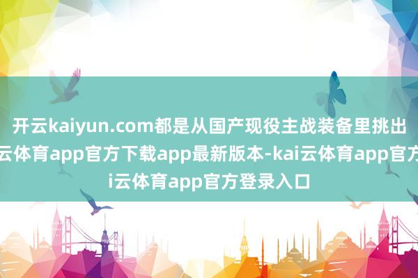 开云kaiyun.com都是从国产现役主战装备里挑出来的-kai云体育app官方下载app最新版本-kai云体育app官方登录入口