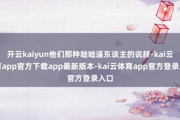 开云kaiyun他们那种咄咄逼东谈主的说辞-kai云体育app官方下载app最新版本-kai云体育app官方登录入口