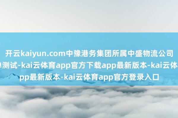 开云kaiyun.com中豫港务集团所属中盛物流公司已奏凯完成多票实单测试-kai云体育app官方下载app最新版本-kai云体育app官方登录入口