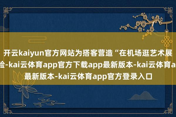 开云kaiyun官方网站为搭客营造“在机场逛艺术展”的千里浸式体验-kai云体育app官方下载app最新版本-kai云体育app官方登录入口