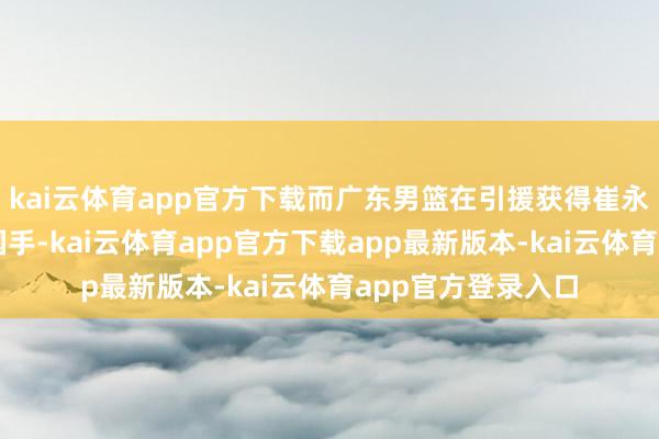 kai云体育app官方下载而广东男篮在引援获得崔永熙和焦泊乔两大国手-kai云体育app官方下载app最新版本-kai云体育app官方登录入口
