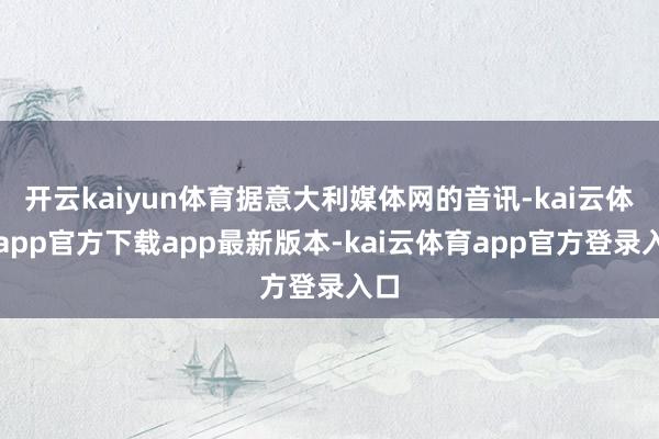 开云kaiyun体育据意大利媒体网的音讯-kai云体育app官方下载app最新版本-kai云体育app官方登录入口