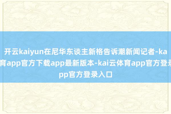 开云kaiyun在尼华东谈主新格告诉潮新闻记者-kai云体育app官方下载app最新版本-kai云体育app官方登录入口