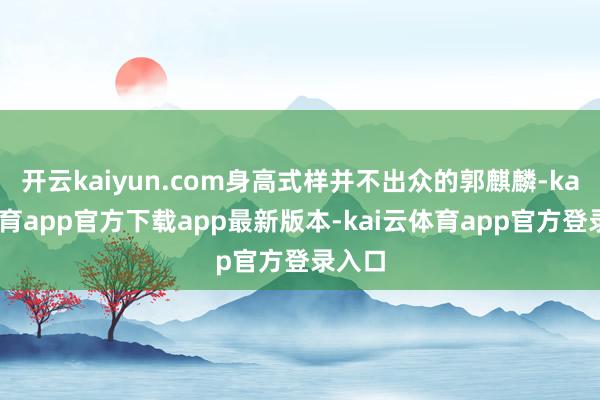 开云kaiyun.com身高式样并不出众的郭麒麟-kai云体育app官方下载app最新版本-kai云体育app官方登录入口