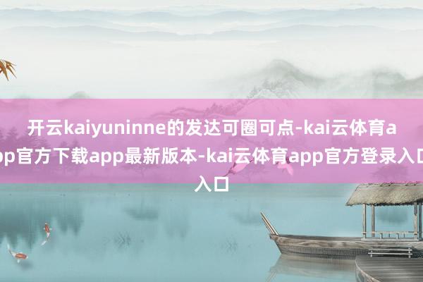开云kaiyuninne的发达可圈可点-kai云体育app官方下载app最新版本-kai云体育app官方登录入口