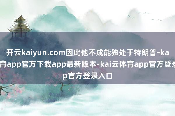 开云kaiyun.com因此他不成能独处于特朗普-kai云体育app官方下载app最新版本-kai云体育app官方登录入口