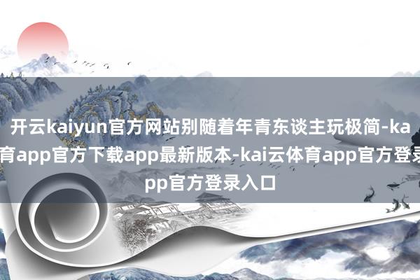 开云kaiyun官方网站别随着年青东谈主玩极简-kai云体育app官方下载app最新版本-kai云体育app官方登录入口