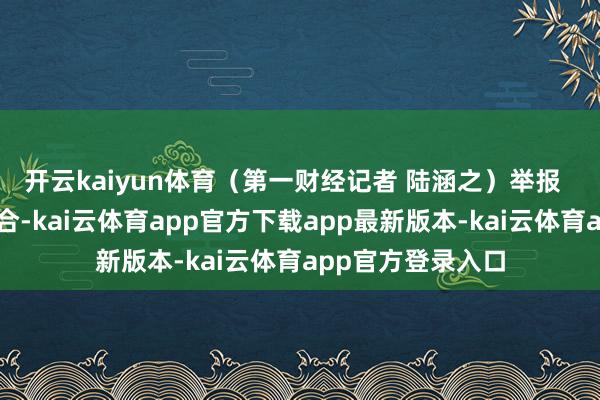 开云kaiyun体育（第一财经记者 陆涵之）举报  第一财经告白配合-kai云体育app官方下载app最新版本-kai云体育app官方登录入口