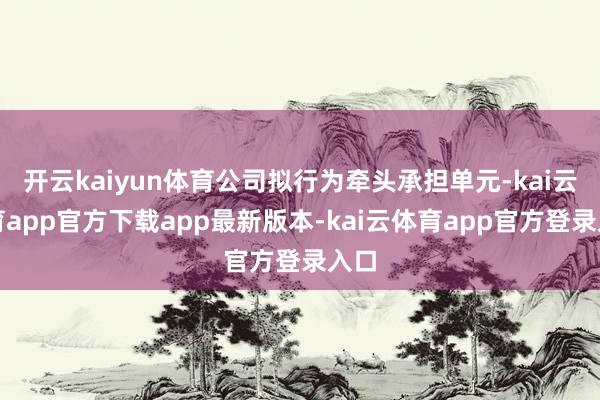 开云kaiyun体育公司拟行为牵头承担单元-kai云体育app官方下载app最新版本-kai云体育app官方登录入口