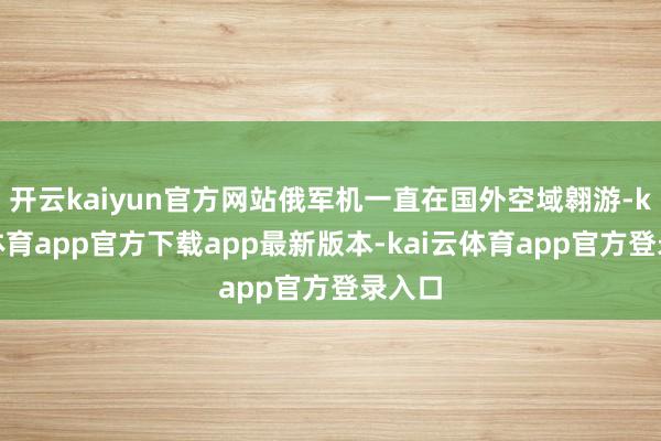 开云kaiyun官方网站俄军机一直在国外空域翱游-kai云体育app官方下载app最新版本-kai云体育app官方登录入口