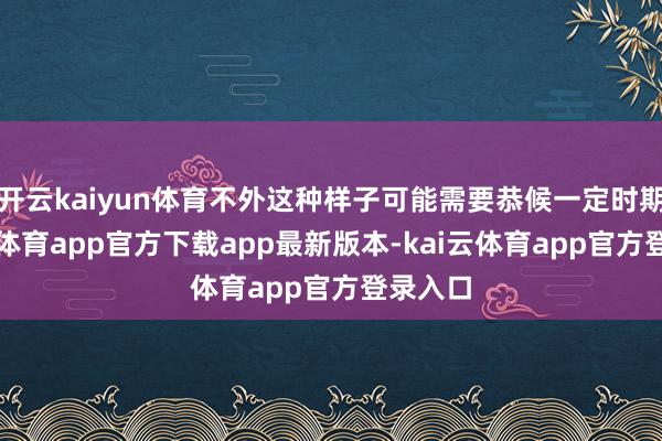 开云kaiyun体育不外这种样子可能需要恭候一定时期-kai云体育app官方下载app最新版本-kai云体育app官方登录入口