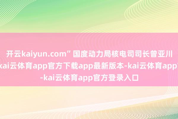 开云kaiyun.com”国度动力局核电司司长曾亚川在论坛上说-kai云体育app官方下载app最新版本-kai云体育app官方登录入口
