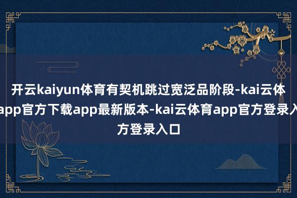 开云kaiyun体育有契机跳过宽泛品阶段-kai云体育app官方下载app最新版本-kai云体育app官方登录入口