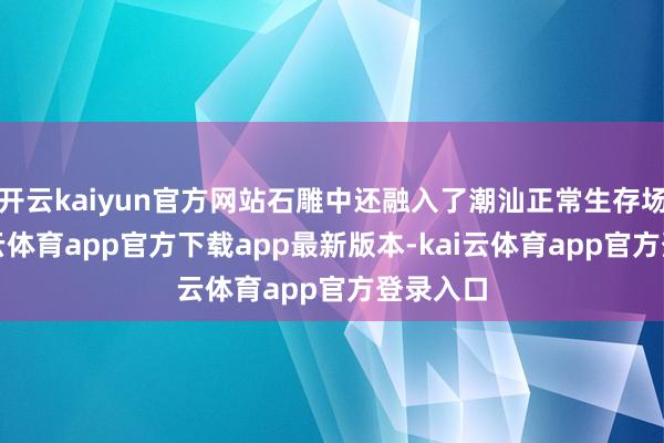 开云kaiyun官方网站石雕中还融入了潮汕正常生存场景-kai云体育app官方下载app最新版本-kai云体育app官方登录入口